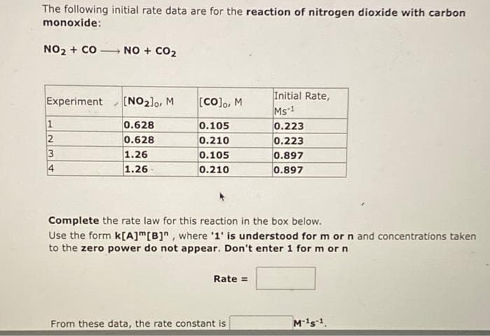 The following initial rate data are for the reaction of nitrogen dioxide with carbon
monoxide:
NO₂ + CO
Experiment
1
2
3
4
7
NO + CO₂
[NO₂]0, M
0.628
0.628
1.26
1.26
[CO]o, M
0.105
0.210
0.105
0.210
Complete the rate law for this reaction in the box below.
Use the form k[A]m [B]", where '1' is understood for m or n and concentrations taken
to the zero power do not appear. Don't enter 1 for m or n
Rate =
Initial Rate,
Ms-1
0.223
0.223
0.897
0.897
From these data, the rate constant is
M-15-1.