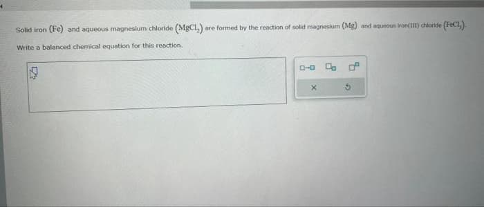 4
Solid iron (Fe) and aqueous magnesium chloride (MgCl₂) are formed by the reaction of solid magnesium (Mg) and aqueous iron(III) chloride (FeCl₂)
Write a balanced chemical equation for this reaction.
P
0-0 % ²
X
G