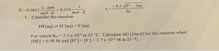 J
mol-K
R=0.0821-
L'atm
mol K
=8.314.
1. Consider the reaction:
-b± √b²-4ac
2a
HF(aq) = H'(aq) + F(aq)
For which K.-7.2 x 104 at 25 °C. Calculate AG (J/mol) for the reaction when
[HF] = 0.98 M and [H]-[F] -2.7 x 102 M at 25 °C.