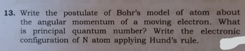 13. Write the postulate of Bohr's model of atom about
the angular momentum of a moving electron. What
is principal quantum number? Write the electronic
configuration of N atom applying Hund's rule.