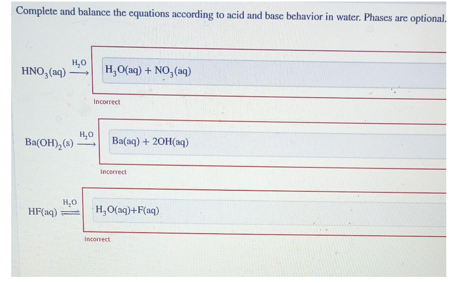 Complete and balance the equations according to acid and base behavior in water. Phases are optional.
HNO3(aq)
H₂O
Ba(OH)₂ (s)
HF(aq)
H₂O
H₂O
H₂O(aq) + NO3(aq)
Incorrect
Ba(aq) + 2OH(aq)
Incorrect
H₂O(aq)+F(aq)
Incorrect