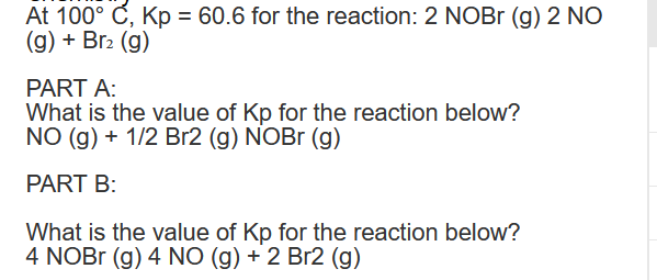 At 100° C, Kp = 60.6 for the reaction: 2 NOBr (g) 2 NO
(g) + Br₂ (g)
PART A:
What is the value of Kp for the reaction below?
NO (g) + 1/2 Br2 (g) NOBr (g)
PART B:
What is the value of Kp for the reaction below?
4 NOBr (g) 4 NO (g) + 2 Br2 (g)