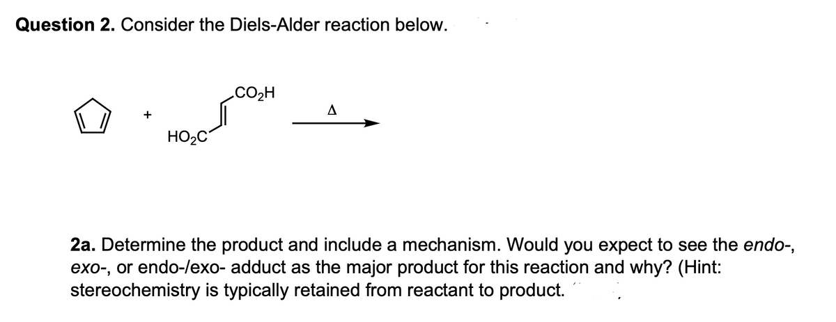 Question 2. Consider the Diels-Alder reaction below.
HO₂C
CO₂H
A
2a. Determine the product and include a mechanism. Would you expect to see the endo-,
exo-, or endo-/exo- adduct as the major product for this reaction and why? (Hint:
stereochemistry is typically retained from reactant to product.