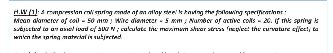 H.W (1): A compression coil spring made of an alloy steel is having the following specifications :
Mean diameter of coil = 50 mm ; Wire diameter = 5 mm ; Number of active coils = 20. If this spring is
subjected to an axial load of 500 N ; calculate the maximum shear stress (neglect the curvature effect) to
which the spring material is subjected.
