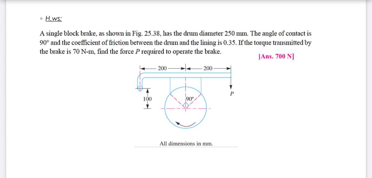 o H.ws:
A single block brake, as shown in Fig. 25.38, has the drum diameter 250 mm. The angle of contact is
90° and the coefficient of friction between the drum and the lining is 0.35. If the torque transmitted by
the brake is 70 N-m, find the force P required to operate the brake.
[Ans. 700 N]
200
200
100
90°.
All dimensions in mm.
