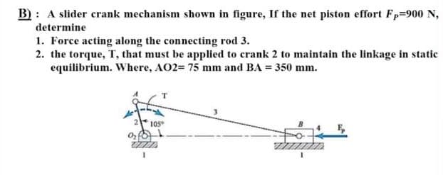 B) : A slider crank mechanism shown in figure, If the net piston effort Fp-900 N,
determine
1. Force acting along the connecting rod 3.
2. the torque, T, that must be applied to crank 2 to maintain the linkage in static
equilibrium. Where, AO2= 75 mm and BA = 350 mm.
T
105
E,
