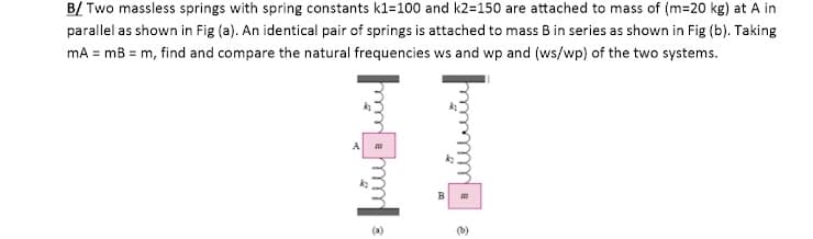 B/ Two massless springs with spring constants k1=100 and k2=150 are attached to mass of (m=20 kg) at A in
parallel as shown in Fig (a). An identical pair of springs is attached to mass B in series as shown in Fig (b). Taking
mA = mB = m, find and compare the natural frequencies ws and wp and (ws/wp) of the two systems.
(b)
