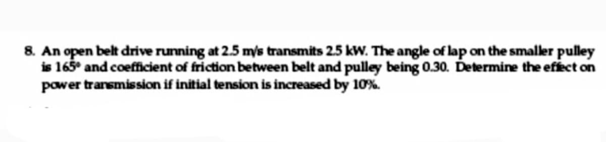 8. An open belt drive running at 2.5 m/s transmits 2.5 kW. The angle of lap on the smaller pulley
is 165° and coefficient of friction between belt and pulley being 0.30. Determine the efect on
power transmission if initial tension is increased by 10%.
