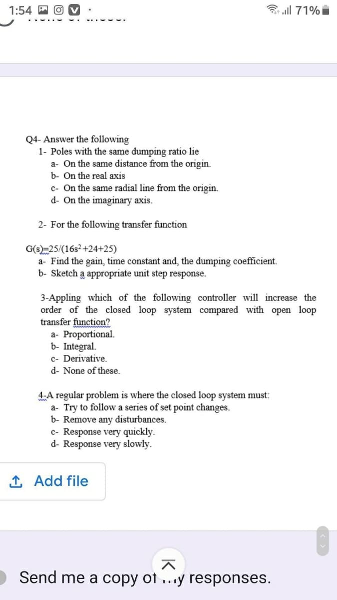 1:54 M
3 all 71%i
Q4- Answer the following
1- Poles with the same dumping ratio lie
a- On the same distance from the origin.
b- On the real axis
c- On the same radial line from the origin.
d- On the imaginary axis.
2- For the following transfer function
G(s)=25/(16s2+24+25)
a- Find the gain, time constant and, the dumping coefficient.
b- Sketch a appropriate unit step response.
3-Appling which of the following controller will increase the
order of the closed loop system compared with open loop
transfer function?
a- Proportional.
b- Integral.
c- Derivative.
d- None of these.
4-A regular problem is where the closed loop system must:
a- Try to follow a series of set point changes.
b- Remove any disturbances.
c- Response very quickly.
d- Response very slowly.
1 Add file
Send me a copy of ...y responses.
