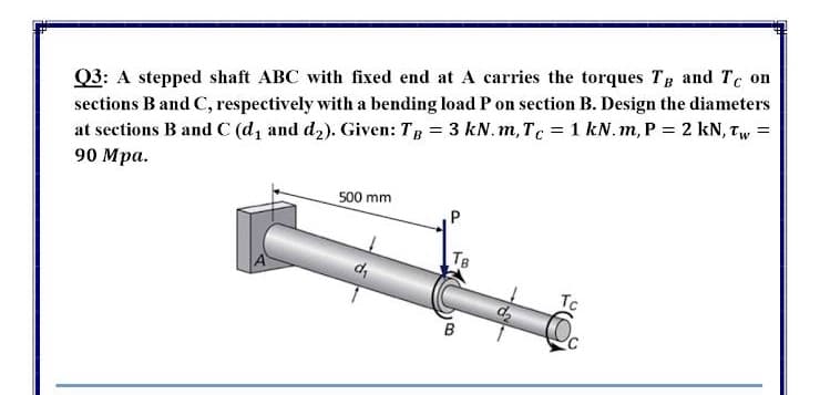 sections B and C, respectively with a bending load P on section B. Design the diameters
at sections B and C (d, and d2). Given: TR = 3 kN.m, Tc = 1 kN.m, P = 2 kN, Tw
90 Mра.
Q3: A stepped shaft ABC with fixed end at A carries the torques Tg and Tc on
500 mm
TB
d,
Tc
