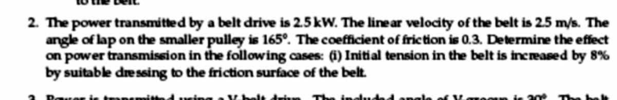 2. The power transmitted by a belt drive is 2.5 kW. The linear velocity of the belt is 2.5 m/s. The
angle of lap on the smaller pulley is 165°. The coefficient of friction is 0.3. Determine the effect
on power transmision in the following cases: (i) Initial tension in the belt is incrased by 8%
by suitable dressing to the friction surface of the belt.
Rover is tanemitted ring a Vhelt drin The ineud
Karooun is 30
The bele
