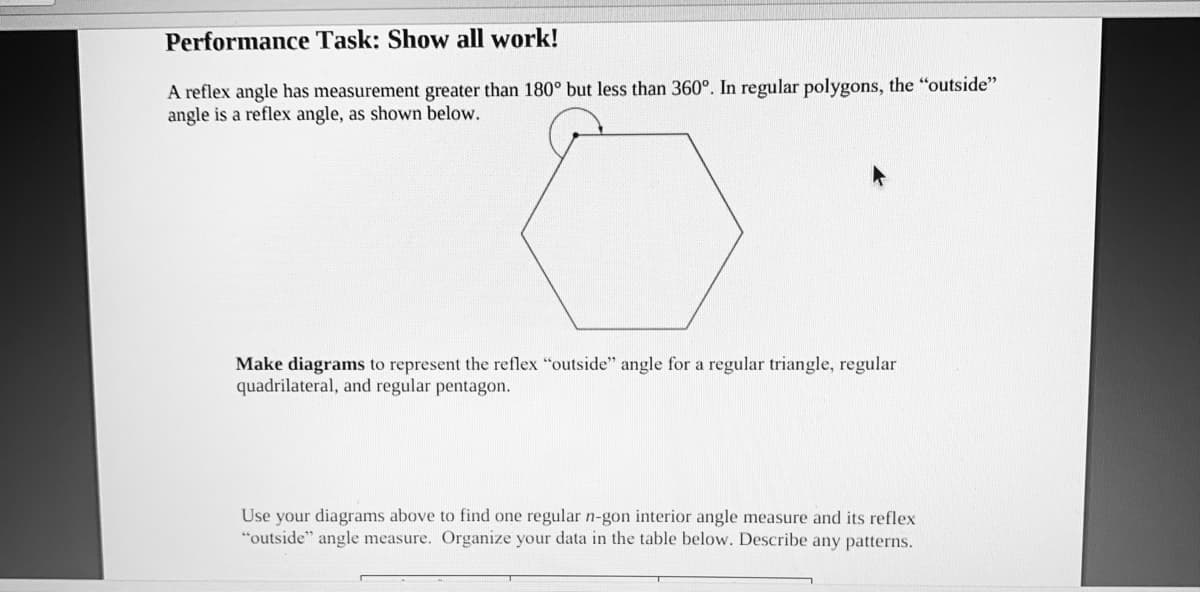 Performance Task: Show all work!
A reflex angle has measurement greater than 180° but less than 360°. In regular polygons, the "outside"
angle is a reflex angle, as shown below.
Make diagrams to represent the reflex "outside" angle for a regular triangle, regular
quadrilateral, and regular pentagon.
Use your diagrams above to find one regular n-gon interior angle measure and its reflex
"outside" angle measure. Organize your data in the table below. Describe any patterns.
