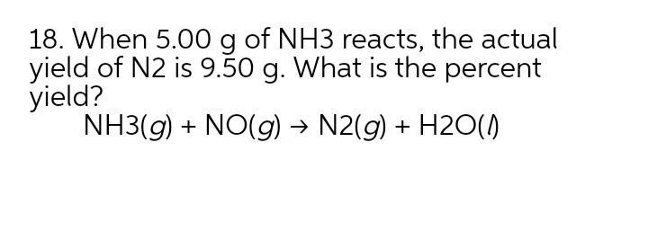 18. When 5.00 g of NH3 reacts, the actual
yield of N2 is 9.50 g. What is the percent
yield?
NH3(g) + NO(g) → N2(g) + H2O(1)
