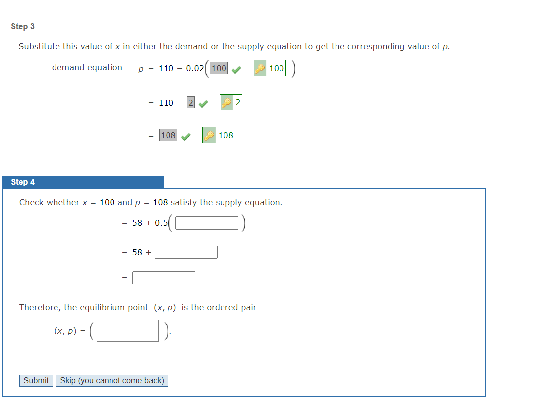 Step 3
Substitute this value of x in either the demand or the supply equation to get the corresponding value of p.
demand equation
p = 110 - 0.02( 100
100
= 110
2
108
108
Step 4
Check whether x = 100 and p = 108 satisfy the supply equation.
= 58 + 0.5
= 58 +
Therefore, the equilibrium point (x, p) is the ordered pair
(x, p) =
Submit
Skip (you cannot come back)
