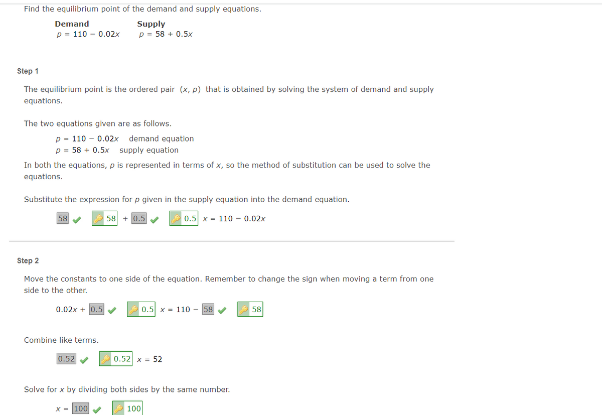 Find the equilibrium point of the demand and supply equations.
Supply
p = 58 + 0.5x
Demand
p = 110 – 0.02x
Step 1
The equilibrium point is the ordered pair (x, p) that is obtained by solving the system of demand and supply
equations.
The two equations given are as follows.
p = 110 - 0.02x
demand equation
p = 58 + 0.5x
supply equation
In both the equations, p is represented in terms of x, so the method of substitution can be used to solve the
equations.
Substitute the expression forp given in the supply equation into the demand equation.
58
58
0.5
0.5 x = 110 - 0.02x
Step 2
Move the constants to one side of the equation. Remember to change the sign when moving a term from one
side to the other.
0.02x + 0.5 V
0.5 x = 110 - 58
58
Combine like terms.
0.52
0.52 x = 52
Solve for x by dividing both sides by the same number.
X = 100
100
