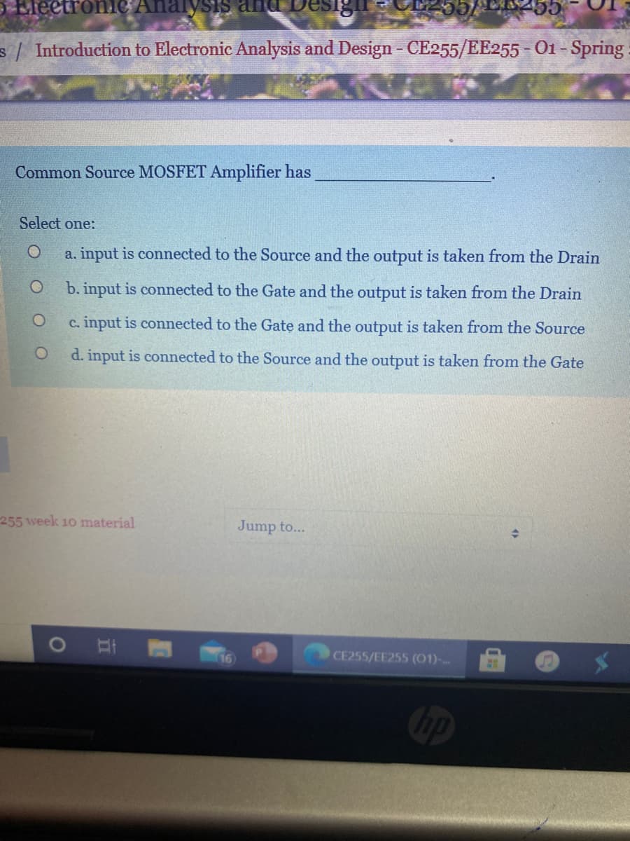 EleetroniC Analysis and
s Introduction to Electronic Analysis and Design - CE255/EE255 - O1 -Spring
Common Source MOSFET Amplifier has
Select one:
a. input is connected to the Source and the output is taken from the Drain
b. input is connected to the Gate and the output is taken from the Drain
c. input is connected to the Gate and the output is taken from the Source
d. input is connected to the Source and the output is taken from the Gate
255 week 10 material
Jump to...
16
CE255/EE255 (01)-

