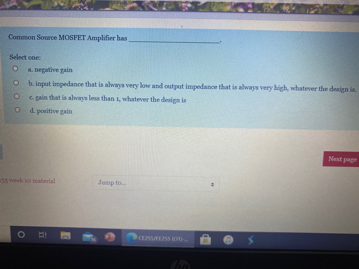 Common Source MOSFET Amplifier has
Select one:
a. negative gain
b. input impedance that is always very low and output impedance that is always very high, whatever the design is.
c. gain that is always less than 1, whatever the design is
d. positive gain
Next page
55 week 10 material
Jump to...
16
CE255/EE255 (01)-

