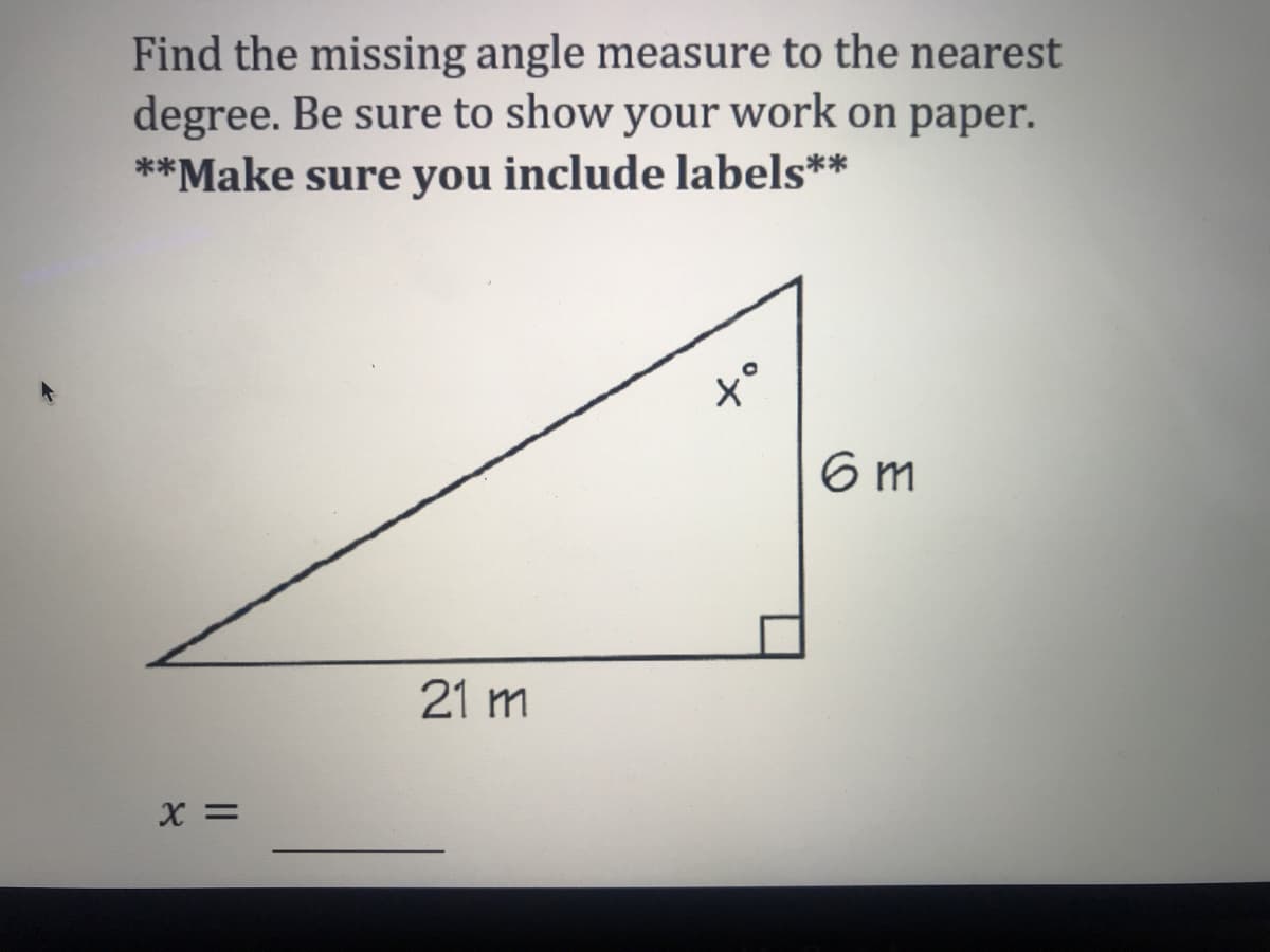 Find the missing angle measure to the nearest
degree. Be sure to show your work on paper.
**Make sure you include labels**
6 m
21 m
X =
