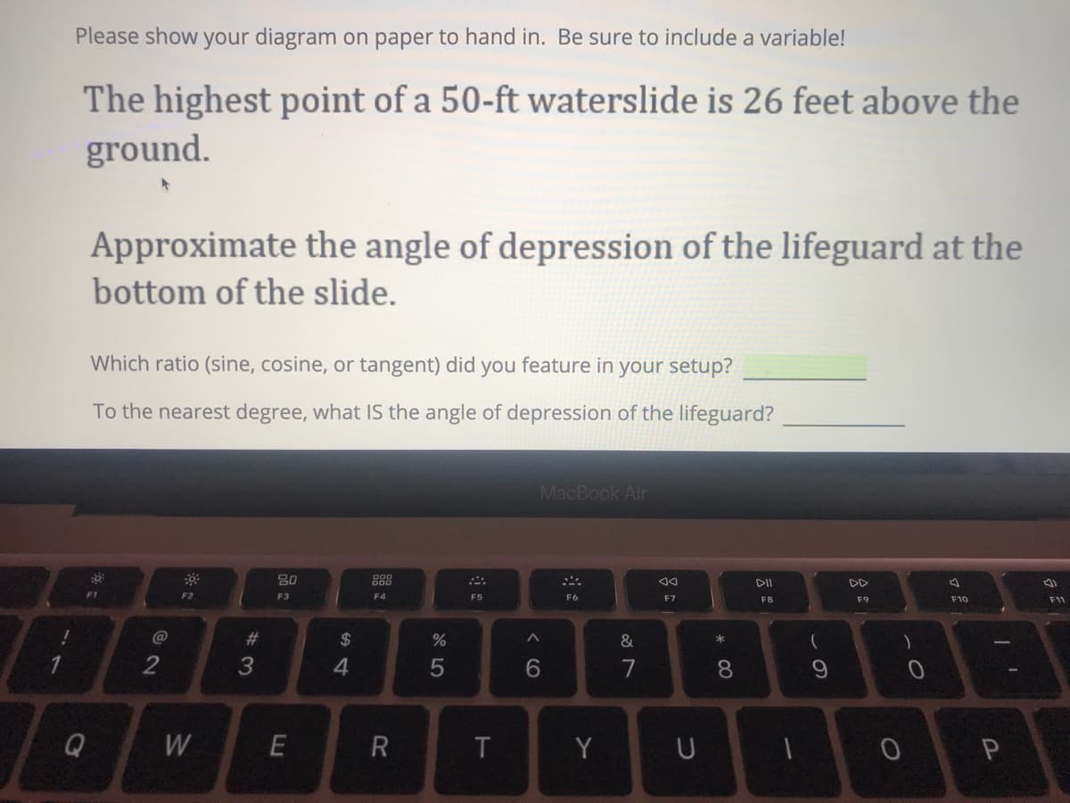 Please show your diagram on paper to hand in. Be sure to include a variable!
The highest point of a 50-ft waterslide is 26 feet above the
ground.
Approximate the angle of depression of the lifeguard at the
bottom of the slide.
Which ratio (sine, cosine, or tangent) did you feature in your setup?
To the nearest degree, what IS the angle of depression of the lifeguard?
MacBook Air
888
DII
F1
F2
F3
F4
F5
F6
F7
F8
F9
F10
F11
@
23
$
%
&
3
4.
7
Q
E
R
T
Y
* 00
< co
5
w/
