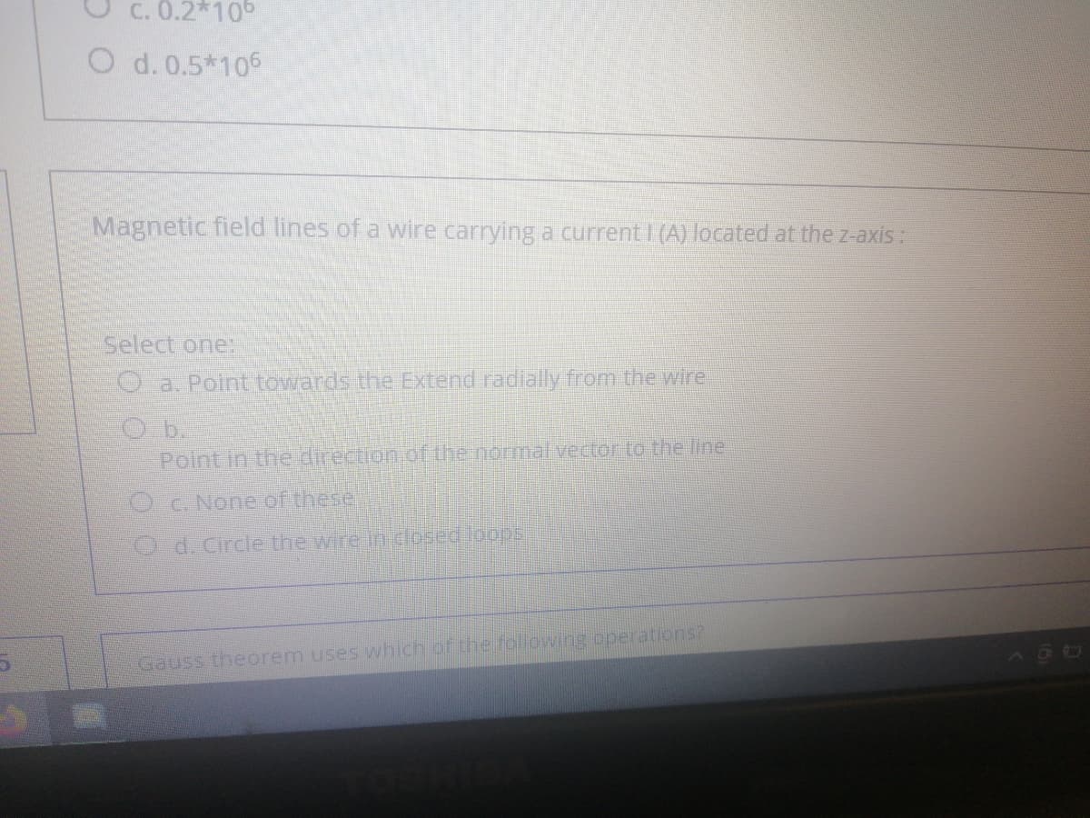 C. 0.2*10°
O d. 0.5*106
Magnetic field lines of a wire carrying a current I (A) located at the z-axis:
Select one:
O a. Point towards the Extend radially from the wire
Point In the direction.of the normal vector to the line
O-C. None of these
O d. Circle the wire In dosed loopsi
Gauss theorem uses which of the following operations?
