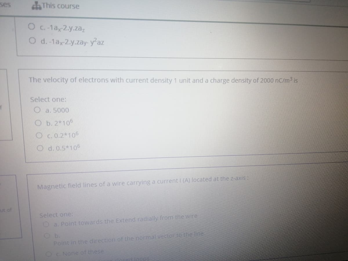 ses
aThis course
O c.-1a 2.y.zaz
O d.-1ax2.y.zay-y-az
The velocity of electrons with current density 1 unit and a charge density of 2000 nC/m3 is
Select one:
O a. 5000
b. 2*106
Oc.0.2*106
d.0.5*106
Magnetic field lines of a wire carrying a current I (A) located at the z-axis
ut of
Select one:
O a. Point towards the Extend radially from the WIte
b.
Point in the direction of the normal vector to the line
OC. None of these
