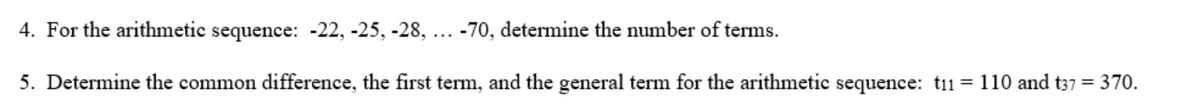 4. For the arithmetic sequence: -22, -25, -28, ... -70, determine the number of terms.
5. Determine the common difference, the first term, and the general term for the arithmetic sequence: t11 = 110 and t37 = 370.