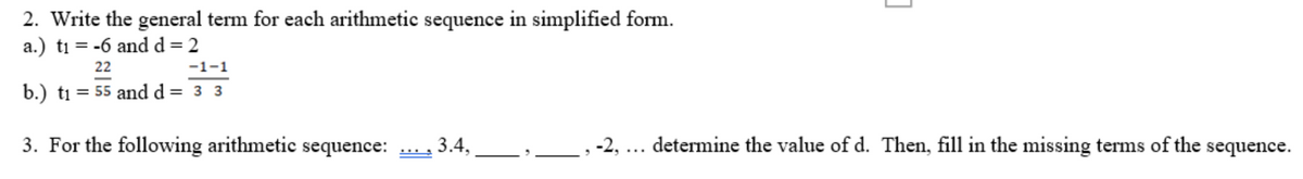 2. Write the general term for each arithmetic sequence in simplified form.
a.) t₁ = -6 and d = 2
22
-1-1
b.) t₁ = 55 and d = 3 3
3. For the following arithmetic sequence: 3.4.
C
-2, ... determine the value of d. Then, fill in the missing terms of the sequence.