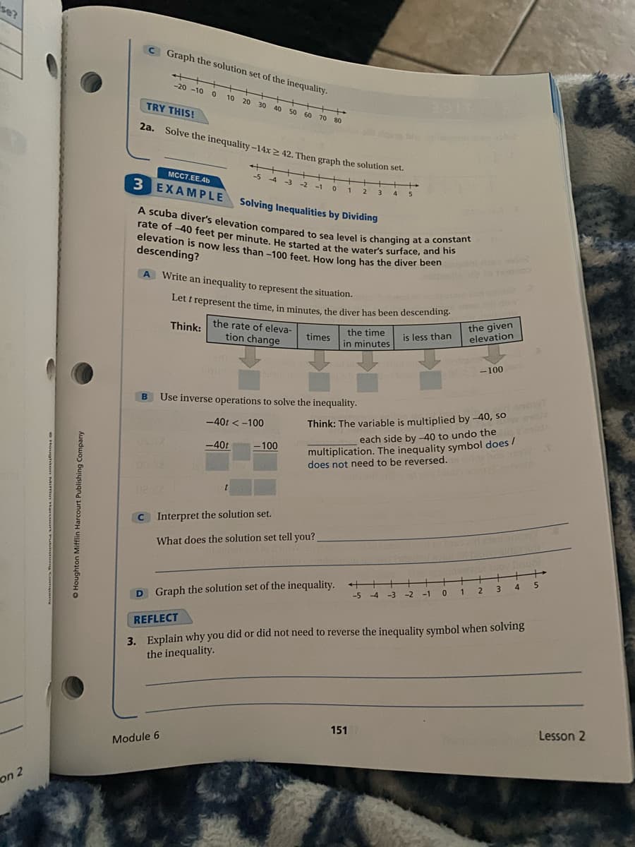 Let t represent the time, in minutes, the diver has been descending.-
rate of -40 feet per minute. He started at the water's surface, and his
elevation is now less than -100 feet. How long has the diver been
A scuba diver's elevation compared to sea level is changing at a constant
2a. Solve the inequality -14x2 42. Then graph the solution set.
se?
C Graph the solution set of the inequality.
++++
-20 -10 0
10
20 30
TRY THIS!
40
50 60 70 80
2a. Solve the inequality -14x2 42. Then graph the solution set.
++++
-5 4
MCC7.EE.4b
+
-3
-2 -1
3 4
3 EXAMPLE
Solving Inequalities by Dividing
elevation is now less than -100 feet How long has the diver been
descending?
A Write an inequality to represent the situation.
Let r represent the time, in minutes, the diver has been descending-
the given
elevation
Think:
the rate of eleva-
the time
is less than
times
tion change
in minutes
-100
B
Use inverse operations to solve the inequality.
-40t < -100
Think: The variable is multiplied by -40, so
multiplication. The inequality symbol does /
does not need to be reversed.
each side by -40 to undo the
-40t
-100
C Interpret the solution set.
What does the solution set tell you?
5.
4
++
-5 -4 -3 -2
2.
-1
D Graph the solution set of the inequality.
3. Explain why you did or did not need to reverse the inequality symbol when solving
the inequality.
REFLECT
Lesson 2
151
Module 6
on 2
O Houghton Mifflin Harcourt Publishing Company

