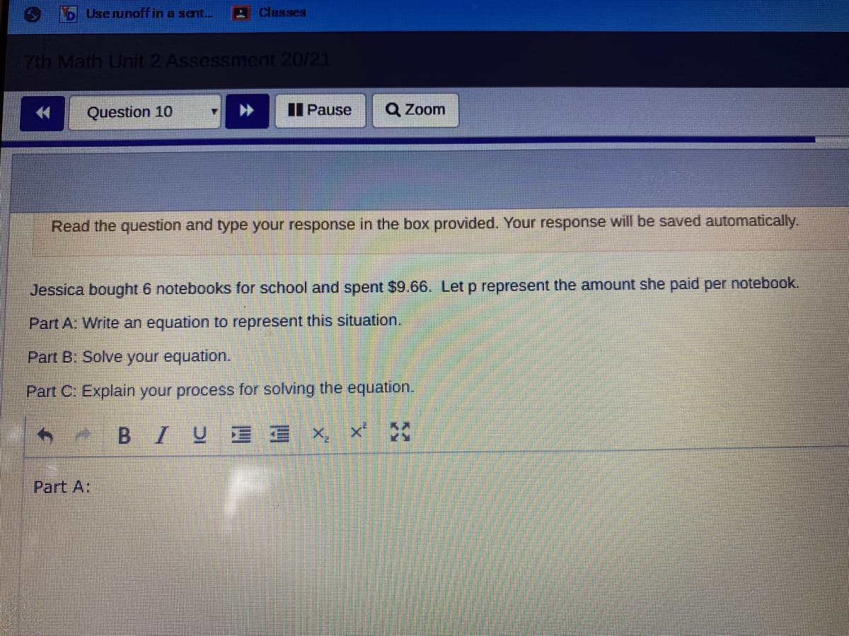 b Userunoff in a sent.
Classes
7th Math Unit 2 Assessment 20/21
Question 10
II Pause
Q Zoom
Read the question and type your response in the box provided. Your response will be saved automatically.
Jessica bought 6 notebooks for school and spent $9.66. Let p represent the amount she paid per notebook.
Part A: Write an equation to represent this situation.
Part B: Solve your equation.
Part C. Explain your process for solving the equation.
BIUE E X,
Part A:
