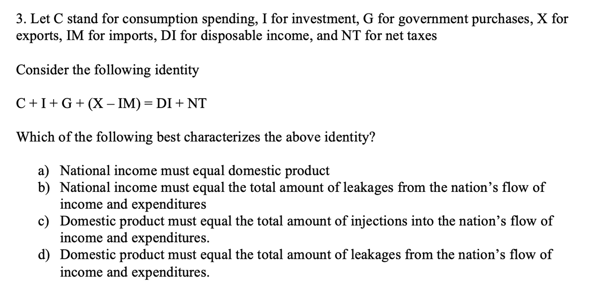 3. Let C stand for consumption spending, I for investment, G for government purchases, X for
exports, IM for imports, DI for disposable income, and NT for net taxes
Consider the following identity
C+I+G+ (X – IM) = DI + NT
Which of the following best characterizes the above identity?
a) National income must equal domestic product
b) National income must equal the total amount of leakages from the nation's flow of
income and expenditures
c) Domestic product must equal the total amount of injections into the nation's flow of
income and expenditures.
d) Domestic product must equal the total amount of leakages from the nation's flow of
income and expenditures.
