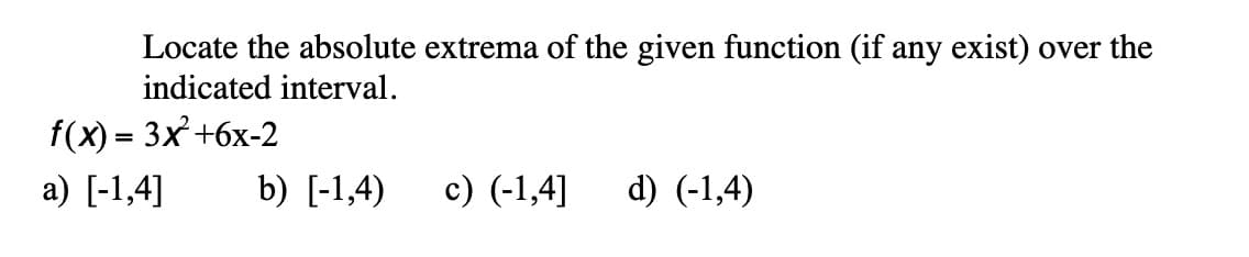 Locate the absolute extrema of the given function (if any exist) over the
indicated interval.
f(x) - Зx +6х-2
а) [-1,4]
b) [-1,4)
c) (-1,4]
d) (-1,4)
