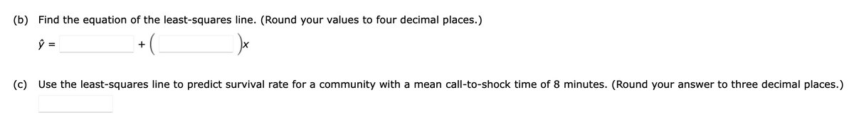(b) Find the equation of the least-squares line. (Round your values to four decimal places.)

\(\hat{y} = \underline{\hspace{2cm}} + \left(\underline{\hspace{2cm}}\right)x\)

(c) Use the least-squares line to predict survival rate for a community with a mean call-to-shock time of 8 minutes. (Round your answer to three decimal places.)

\(\underline{\hspace{2cm}}\)