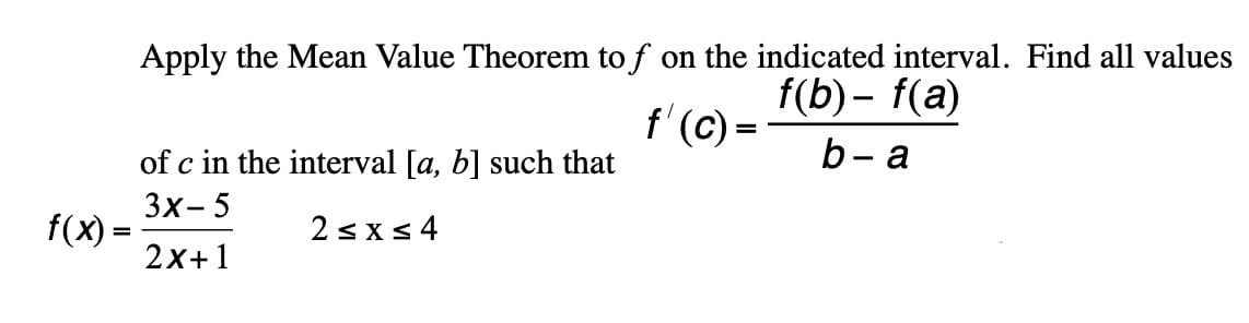 Apply the Mean Value Theorem to f on the indicated interval. Find all values
f'(C)
of c in the interval [a, b] such that
f(b) – f(a)
b- a
3x- 5
f(x)
2sxs4
%3D
2x+1
