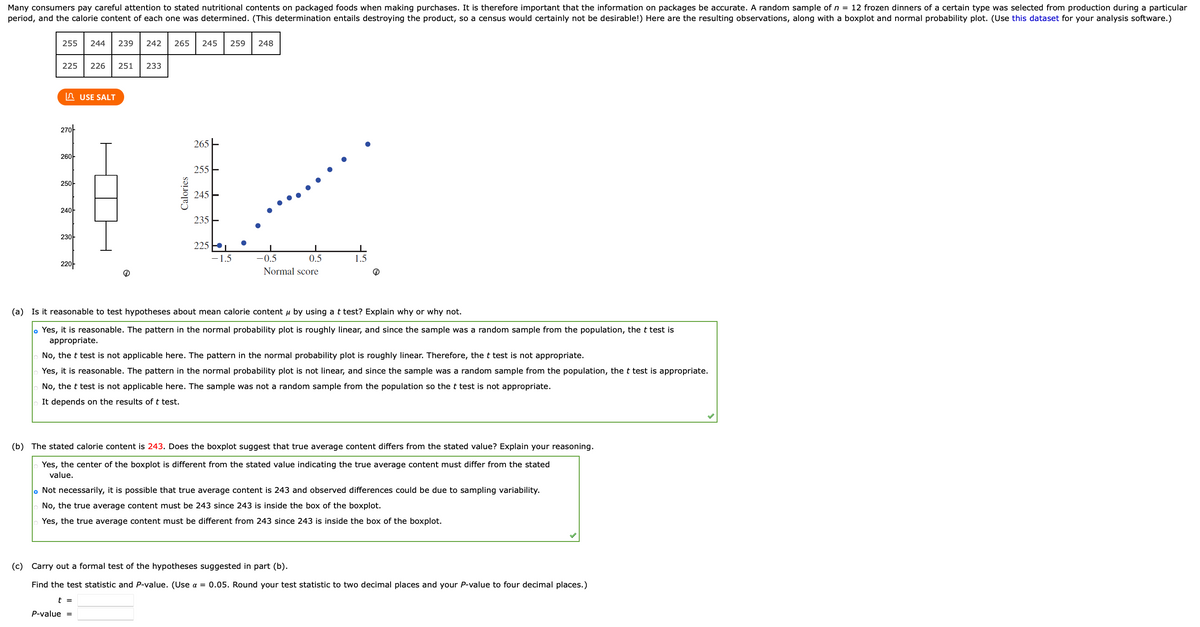 Many consumers pay careful attention to stated nutritional contents on packaged foods when making purchases. It is therefore important that the information on packages be accurate. A random sample of n = 12 frozen dinners of a certain type was selected from production during a particular
period, and the calorie content of each one was determined. (This determination entails destroying the product, so a census would certainly not be desirable!) Here are the resulting observations, along with a boxplot and normal probability plot. (Use this dataset for your analysis software.)
255
244
239
242
265
245
259
248
225
226
251
233
n USE SALT
27아
265
26아
255 E
25아
245E
240-
235 E
23아
225
-1.5
-0.5
0.5
1.5
22아
Normal score
(a) Is it reasonable to test hypotheses about mean calorie content u by using a t test? Explain why or why not.
. Yes, it is reasonable. The pattern in the normal probability plot is roughly linear, and since the sample was a random sample from the population, the t test is
appropriate.
No, the t test is not applicable here. The pattern in the normal probability plot is roughly linear. Therefore, the t test is not appropriate.
Yes, it is reasonable. The pattern in the normal probability plot is not linear, and since the sample was a random sample from the population, the t test is appropriate.
No, the t test is not applicable here. The sample wa
not a random sample from the population so the t test is not appropriate.
It depends on the results of t test.
(b) The stated calorie content is 243. Does the boxplot suggest that true average content differs from the stated value? Explain your reasoning.
Yes, the center of the boxplot is different from the stated value indicating the true average content must differ from the stated
value.
o Not necessarily, it is possible that true average content is 243 and observed differences could be due to sampling variability.
No, the true average content must be 243 since 243 is inside the box of the boxplot.
Yes, the true average content must be different from 243 since 243 is inside the box of the boxplot.
(c) Carry out a formal test of the hypotheses suggested in part (b).
Find the test statistic and P-value. (Use a = 0.05. Round your test statistic to two decimal places and your P-value to four decimal places.)
t =
P-value =
Calories
