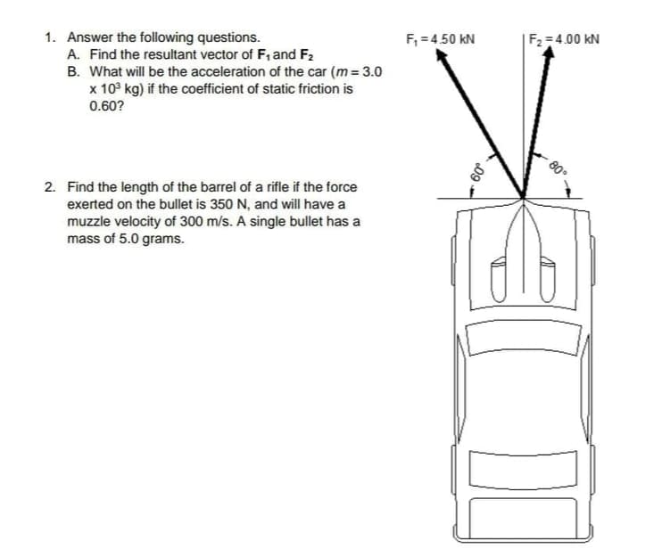 F, = 4.50 kN
|F2 = 4.00 kN
1. Answer the following questions.
A. Find the resultant vector of F, and F2
B. What will be the acceleration of the car (m = 3.0
x 10° kg) if the coefficient of static friction is
0.60?
80.
2. Find the length of the barrel of a rifle if the force
exerted on the bullet is 350 N, and will have a
muzzle velocity of 300 m/s. A single bullet has a
mass of 5.0 grams.
09.
