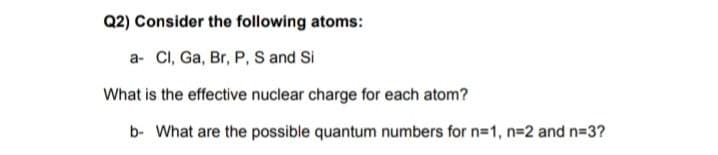 Q2) Consider the following atoms:
a- CI, Ga, Br, P, S and Si
What is the effective nuclear charge for each atom?
b- What are the possible quantum numbers for n=1, n=2 and n=3?
