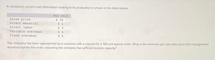 A company's current cost information relating to its production is shown in the table below:
Sales price
Direct material
Direct labor
Variable overhead
Fixed overhead
Per Unit
$ 34
$2
$3
$4
$5
The company has been approached by a customer with a request for a 100-unit special order. What is the minimum per unit sales price that management
would accept for this order, assuming the company has sufficient excess capacity?