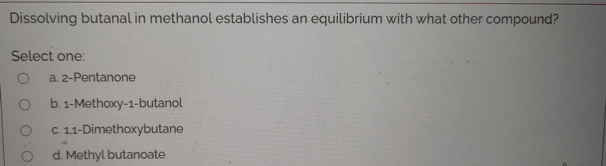 Dissolving butanal in methanol establishes an equilibrium with what other compound?
Select one:
a. 2-Pentanone
b. 1-Methoxy-1-butanol
C. 1,1-Dimethoxybutane
d. Methyl butanoate
