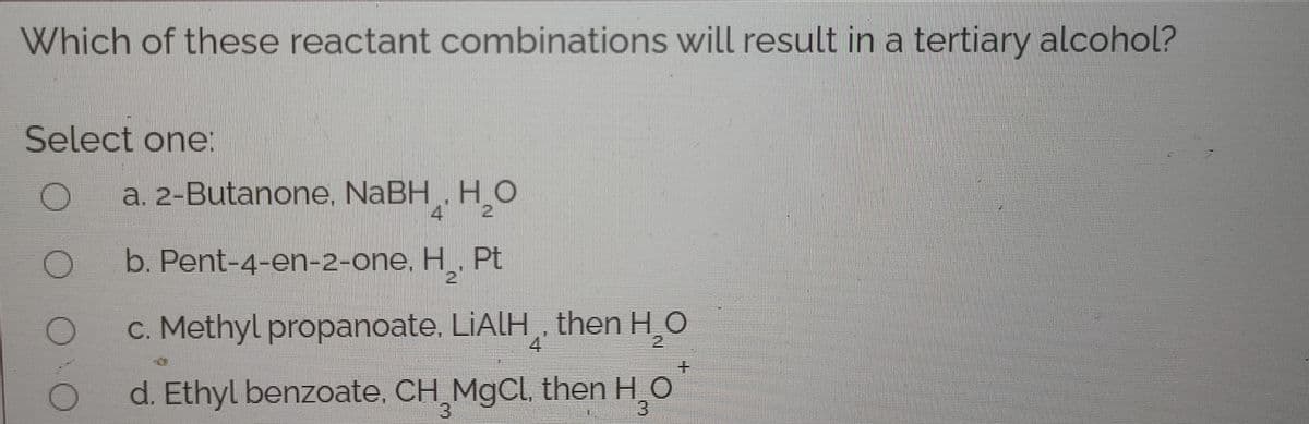 Which of these reactant combinations will result in a tertiary alcohol?
Select one:
a. 2-Butanone, NaBH, HO
4
2
b. Pent-4-en-2-one, H. Pt
21
c. Methyl propanoate, LIALH then H_O
土
d. Ethyl benzoate, CH MgCl, then H_O
3)
