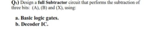 Q1) Design a full Subtractor circuit that performs the subtraction of
three bits: (A), (B) and (X), using:
a. Basic logic gates.
b. Decoder IC.
