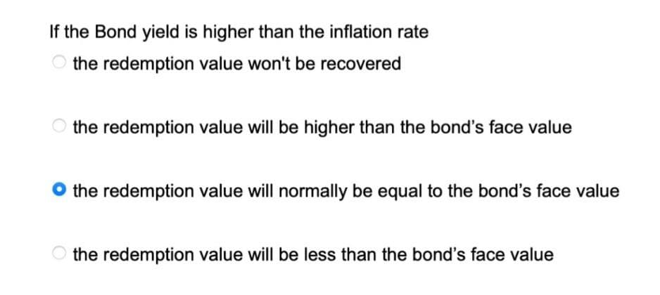 If the Bond yield is higher than the inflation rate
the redemption value won't be recovered
the redemption value will be higher than the bond's face value
O the redemption value will normally be equal to the bond's face value
the redemption value will be less than the bond's face value