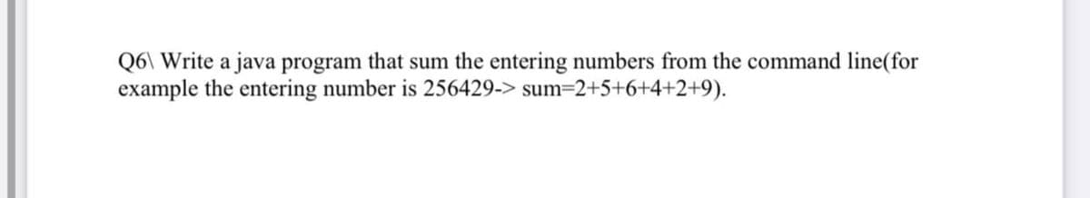 Q6\ Write a java program that sum the entering numbers from the command line (for
example the entering number is 256429-> sum=2+5+6+4+2+9).