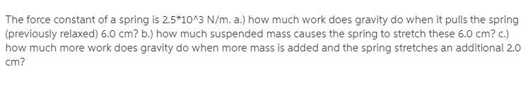 The force constant of a spring is 2.5*10^3 N/m. a.) how much work does gravity do when it pulls the spring
(previously relaxed) 6.0 cm? b.) how much suspended mass causes the spring to stretch these 6.0 cm? c.)
how much more work does gravity do when more mass is added and the spring stretches an additional 2.0
cm?
