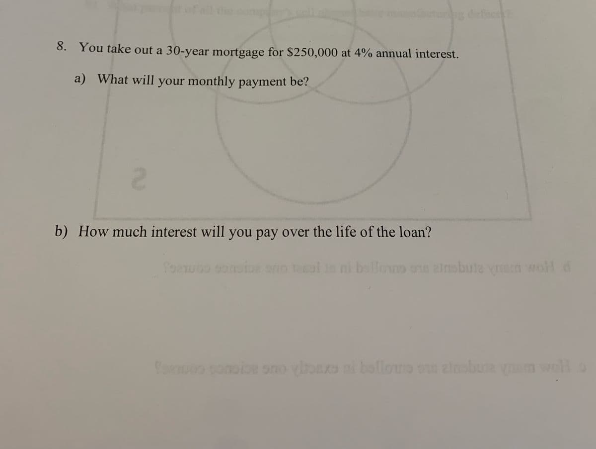 t of all the company
cturing defect?
8. You take out a 30-year mortgage for $250,000 at 4% annual interest.
a) What will your monthly payment be?
2
b) How much interest will you pay over the life of the loan?
for
ni bello anobuta ynam wohl d
for posice so ylaxe al bellone on ainobuje ynom well o