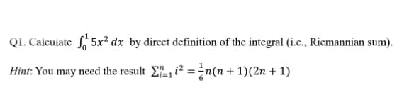 QI. Calculate 5x² dx by direct definition of the integral (i.e., Riemannian sum).
Hint: You may need the result E, i? =n(n+ 1)(2n + 1)
