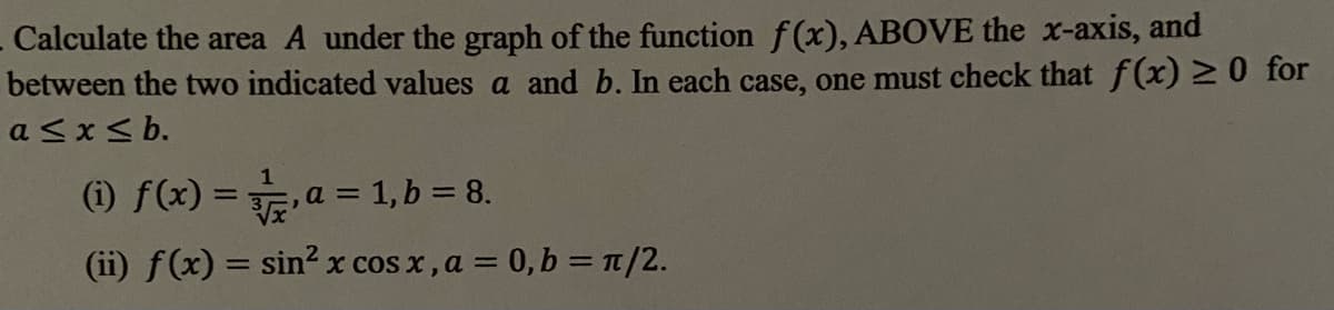 Calculate the area A under the graph of the function f(x), ABOVE the x-axis, and
between the two indicated values a and b. In each case, one must check that f(x) 0 for
a <x< b.
(i) f(x) =a = 1, b = 8.
%3D
(ii) f(x) = sin? x cos x, a = 0, b = T/2.
