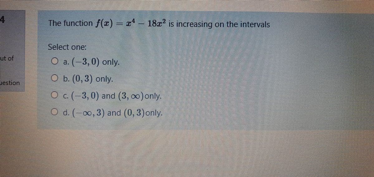 The function ()
- x* - 18x is increasing on the intervals
Select one:
ut of
O a. ( 3,0) only.
O b. (0,3) only.
estion
Oc.(-3,0) and (3, 00)only.
O d. (-0, 3) and (0, 3)only.
