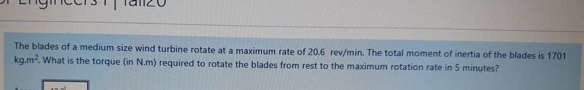 The blades of a medium size wind turbine rotate at a maximum rate of 20.6 rev/min. The total moment of inertia of the blades is 1701
kg.m. What is the torque (in N.m) required to rotate the blades from rest to the maximum rotation rate in 5 minutes?
