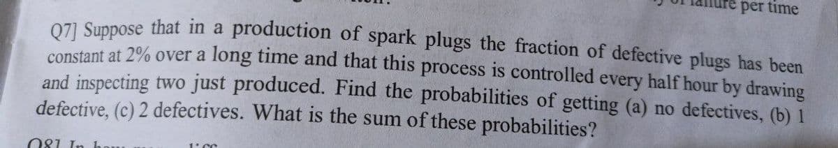 per time
Q7] Suppose that in a production of spark plugs the fraction of defective plugs has been
constant at 2% over a long time and that this process is controlled every half hour by drawing
and inspecting two just produced. Find the probabilities of getting (a) no defectives, (b) I
defective, (c) 2 defectives. What is the sum of these probabilities?
081 In hou
1.CC