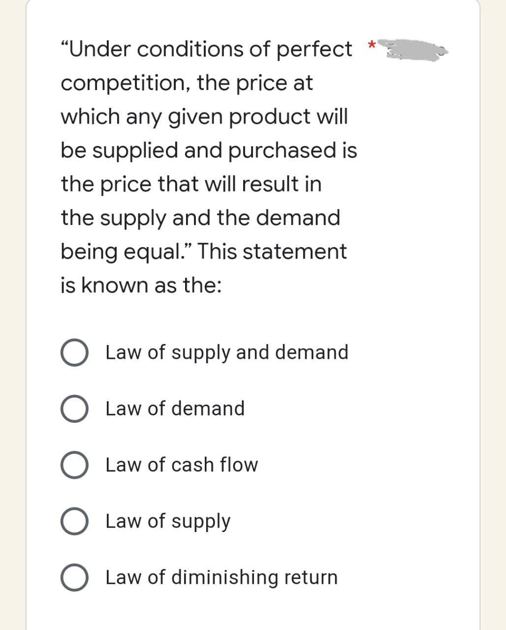 "Under conditions of perfect
competition, the price at
which any given product will
be supplied and purchased is
the price that will result in
the supply and the demand
being equal." This statement
is known as the:
Law of supply and demand
O Law of demand
Law of cash flow
O Law of supply
O Law of diminishing return